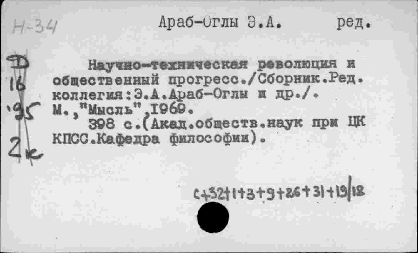 ﻿Араб-иглы Э.А. ред.
Научно-техническая революция и общественный прогресс./Сборник.Ред. коллегия:Э.А.Араб-Оглы и др./.
»4^ М./Мысль" I©6©.
308 с.(Акад.обществ.наук при ЦК п	КПСС.Кафедра философии).